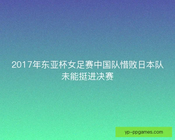2017年东亚杯女足赛中国队惜败日本队未能挺进决赛 2017年东亚杯女足赛中国队惜败日本队未能挺进决赛