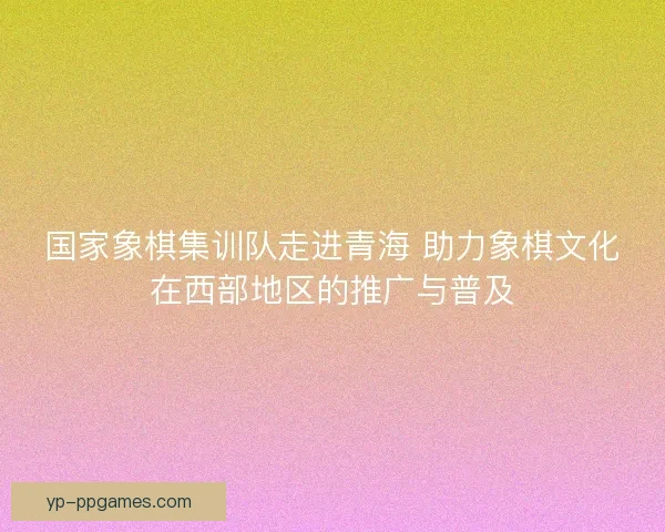 国家象棋集训队走进青海 助力象棋文化在西部地区的推广与普及 国家象棋集训队走进青海 助力象棋文化在西部地区的推广与普及