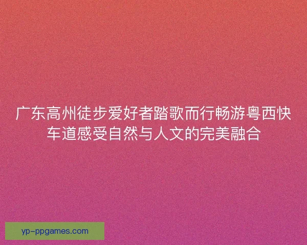 广东高州徒步爱好者踏歌而行畅游粤西快车道感受自然与人文的完美融合 广东高州徒步爱好者踏歌而行畅游粤西快车道感受自然与人文的完美融合