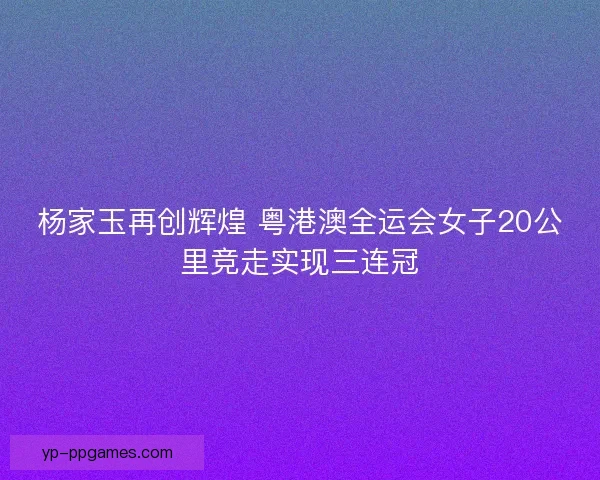 杨家玉再创辉煌 粤港澳全运会女子20公里竞走实现三连冠 杨家玉再创辉煌 粤港澳全运会女子20公里竞走实现三连冠