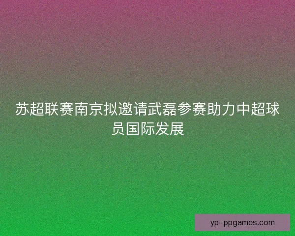 苏超联赛南京拟邀请武磊参赛助力中超球员国际发展