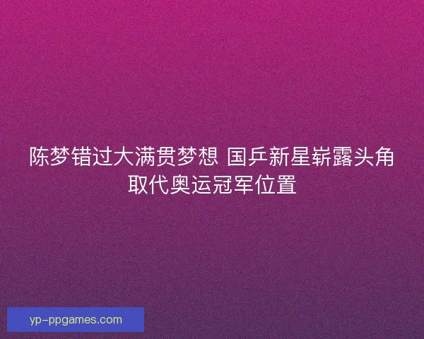 陈梦错过大满贯梦想 国乒新星崭露头角取代奥运冠军位置