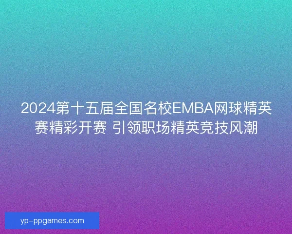 2024第十五届全国名校EMBA网球精英赛精彩开赛 引领职场精英竞技风潮