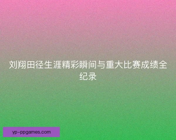 刘翔田径生涯精彩瞬间与重大比赛成绩全纪录