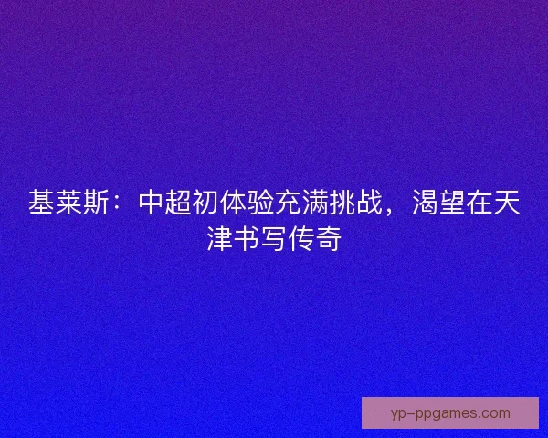 基莱斯：中超初体验充满挑战，渴望在天津书写传奇