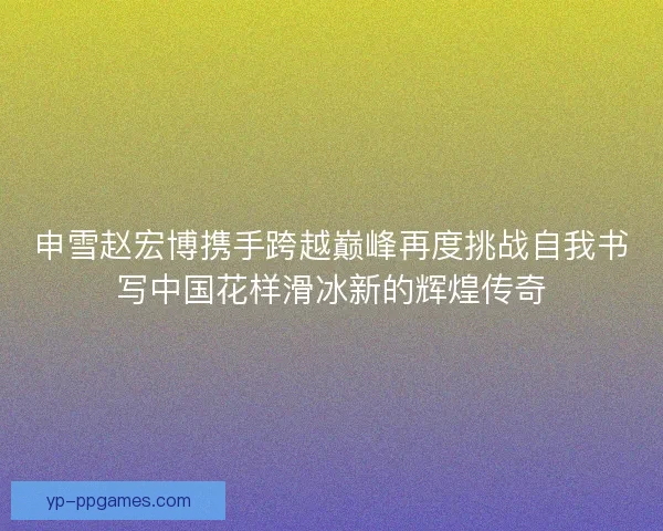 申雪赵宏博携手跨越巅峰再度挑战自我书写中国花样滑冰新的辉煌传奇