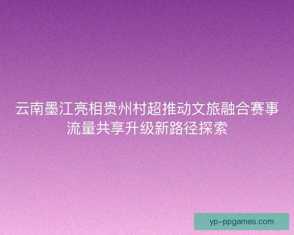 云南墨江亮相贵州村超推动文旅融合赛事流量共享升级新路径探索