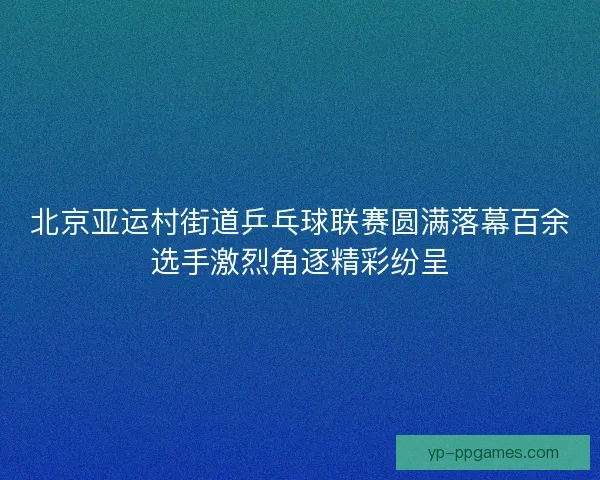 北京亚运村街道乒乓球联赛圆满落幕百余选手激烈角逐精彩纷呈