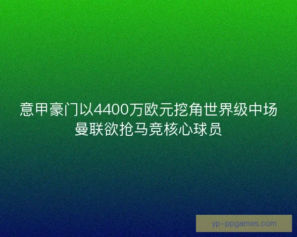 意甲豪门以4400万欧元挖角世界级中场曼联欲抢马竞核心球员
