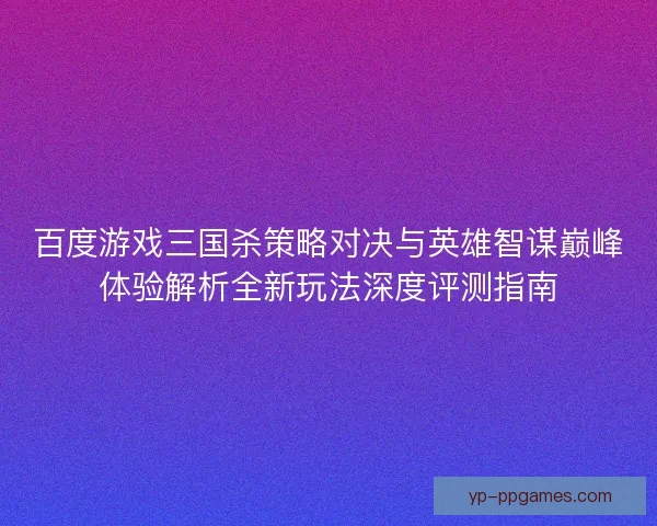 百度游戏三国杀策略对决与英雄智谋巅峰体验解析全新玩法深度评测指南 百度游戏三国杀策略对决与英雄智谋巅峰体验解析全新玩法深度评测指南