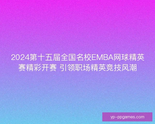2024第十五届全国名校EMBA网球精英赛精彩开赛 引领职场精英竞技风潮 2024第十五届全国名校EMBA网球精英赛精彩开赛 引领职场精英竞技风潮