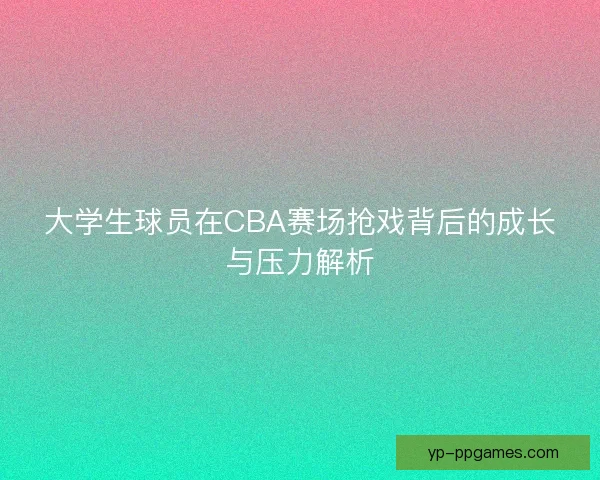 大学生球员在CBA赛场抢戏背后的成长与压力解析 大学生球员在CBA赛场抢戏背后的成长与压力解析