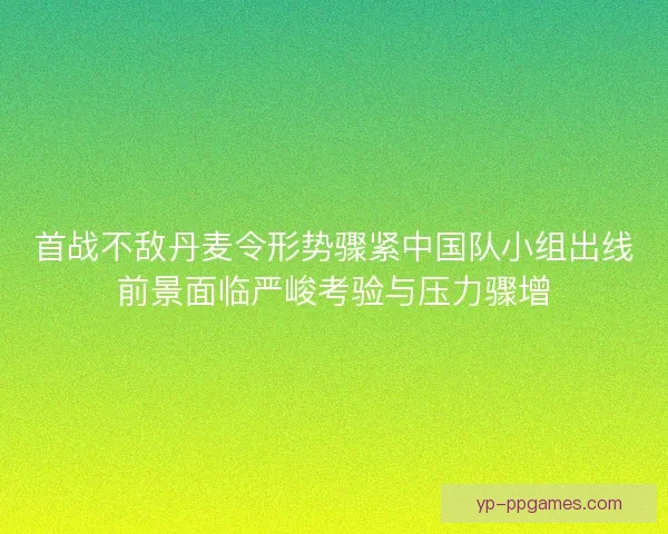 首战不敌丹麦令形势骤紧中国队小组出线前景面临严峻考验与压力骤增 首战不敌丹麦令形势骤紧中国队小组出线前景面临严峻考验与压力骤增
