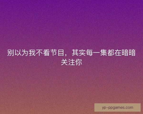 别以为我不看节目,其实每一集都在暗暗关注你 别以为我不看节目,其实每一集都在暗暗关注你