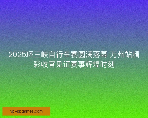2025环三峡自行车赛圆满落幕 万州站精彩收官见证赛事辉煌时刻 2025环三峡自行车赛圆满落幕 万州站精彩收官见证赛事辉煌时刻