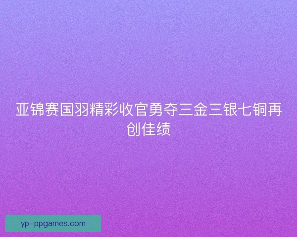 亚锦赛国羽精彩收官勇夺三金三银七铜再创佳绩 亚锦赛国羽精彩收官勇夺三金三银七铜再创佳绩