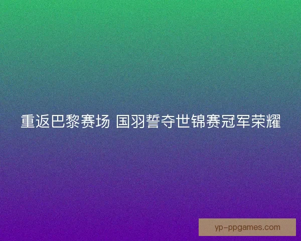 重返巴黎赛场 国羽誓夺世锦赛冠军荣耀 重返巴黎赛场 国羽誓夺世锦赛冠军荣耀