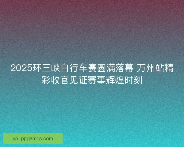 2025环三峡自行车赛圆满落幕 万州站精彩收官见证赛事辉煌时刻 2025环三峡自行车赛圆满落幕 万州站精彩收官见证赛事辉煌时刻
