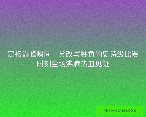 定格巅峰瞬间一分改写胜负的史诗级比赛时刻全场沸腾热血见证