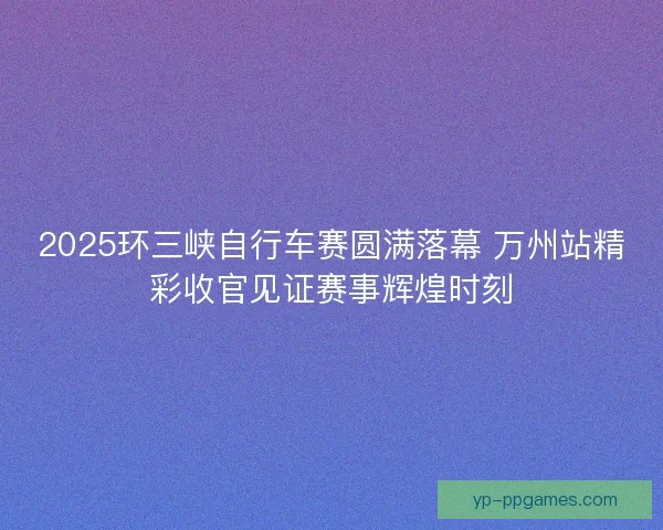 2025环三峡自行车赛圆满落幕 万州站精彩收官见证赛事辉煌时刻