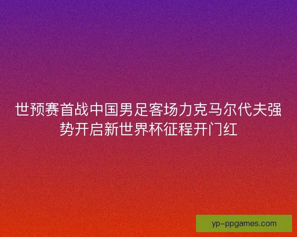 世预赛首战中国男足客场力克马尔代夫强势开启新世界杯征程开门红