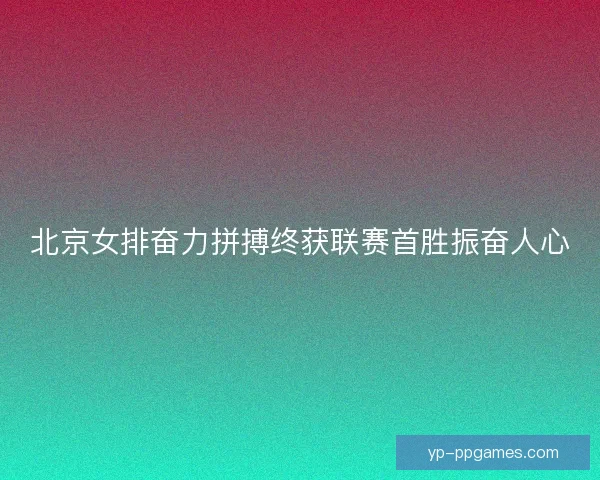 北京女排奋力拼搏终获联赛首胜振奋人心